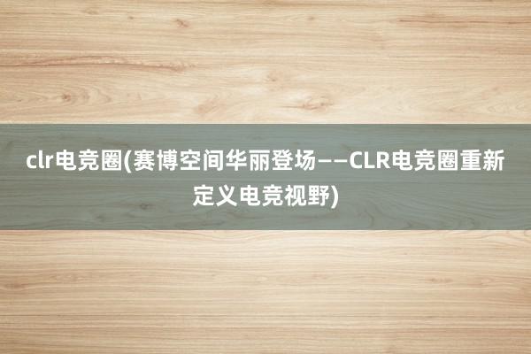 clr电竞圈(赛博空间华丽登场——CLR电竞圈重新定义电竞视野)