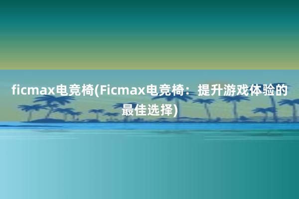 ficmax电竞椅(Ficmax电竞椅：提升游戏体验的最佳选择)