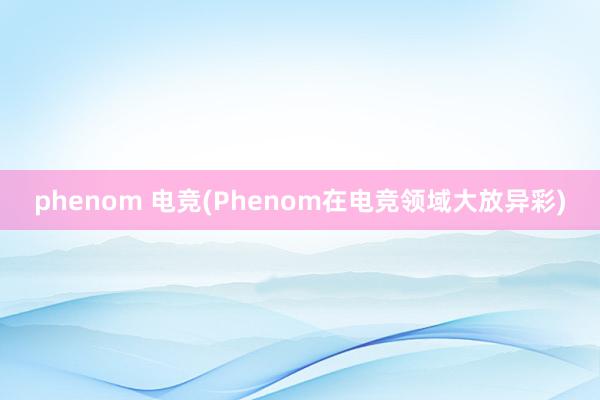 phenom 电竞(Phenom在电竞领域大放异彩)