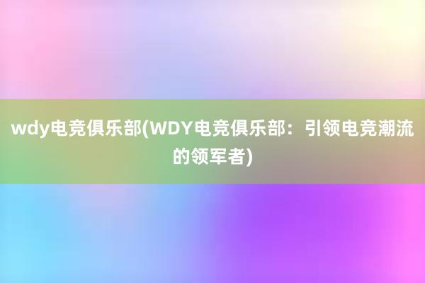 wdy电竞俱乐部(WDY电竞俱乐部：引领电竞潮流的领军者)