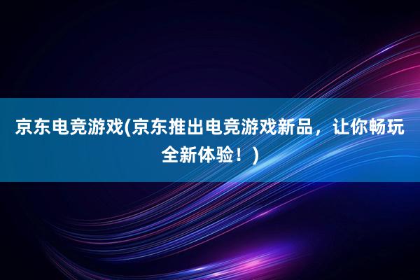 京东电竞游戏(京东推出电竞游戏新品，让你畅玩全新体验！)