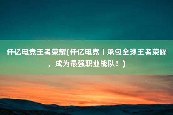 仟亿电竞王者荣耀(仟亿电竞丨承包全球王者荣耀，成为最强职业战队！)