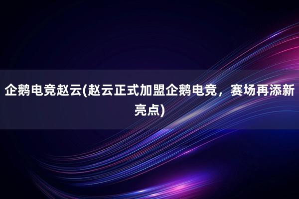 企鹅电竞赵云(赵云正式加盟企鹅电竞，赛场再添新亮点)