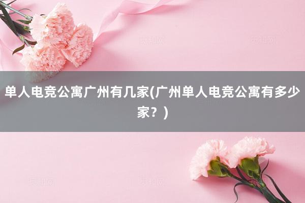 单人电竞公寓广州有几家(广州单人电竞公寓有多少家？)