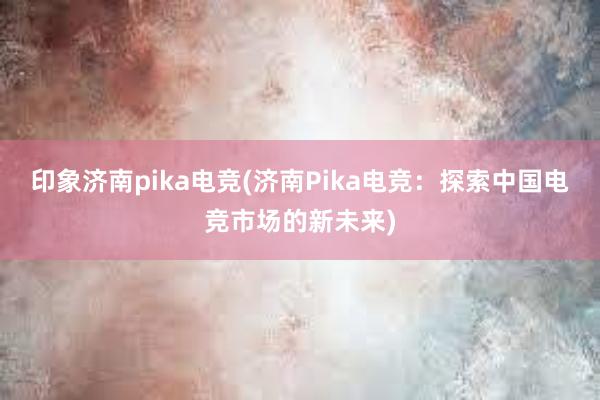 印象济南pika电竞(济南Pika电竞：探索中国电竞市场的新未来)