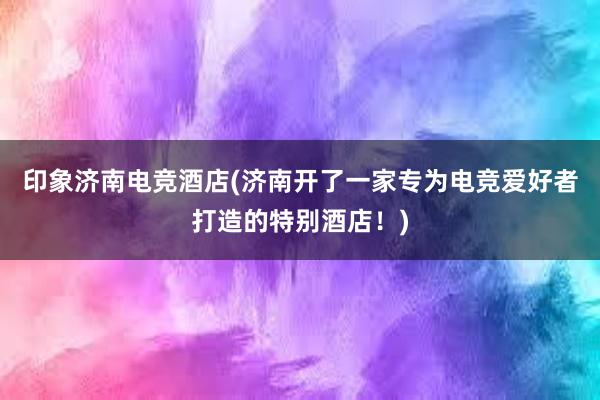 印象济南电竞酒店(济南开了一家专为电竞爱好者打造的特别酒店！)