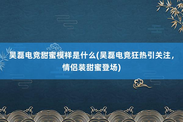 吴磊电竞甜蜜模样是什么(吴磊电竞狂热引关注，情侣装甜蜜登场)