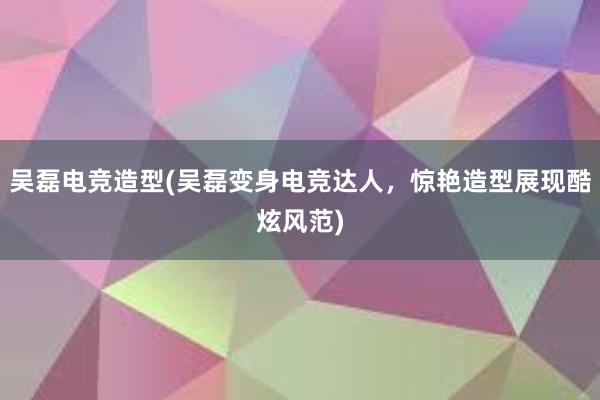 吴磊电竞造型(吴磊变身电竞达人，惊艳造型展现酷炫风范)