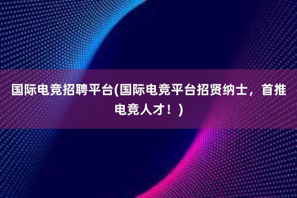 国际电竞招聘平台(国际电竞平台招贤纳士，首推电竞人才！)