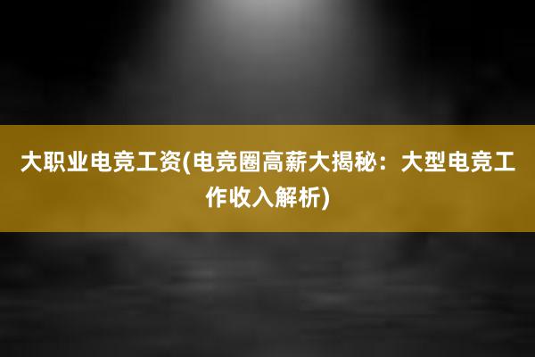 大职业电竞工资(电竞圈高薪大揭秘：大型电竞工作收入解析)