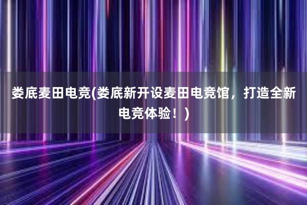 娄底麦田电竞(娄底新开设麦田电竞馆，打造全新电竞体验！)