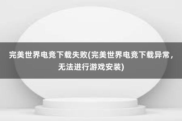 完美世界电竞下载失败(完美世界电竞下载异常，无法进行游戏安装)