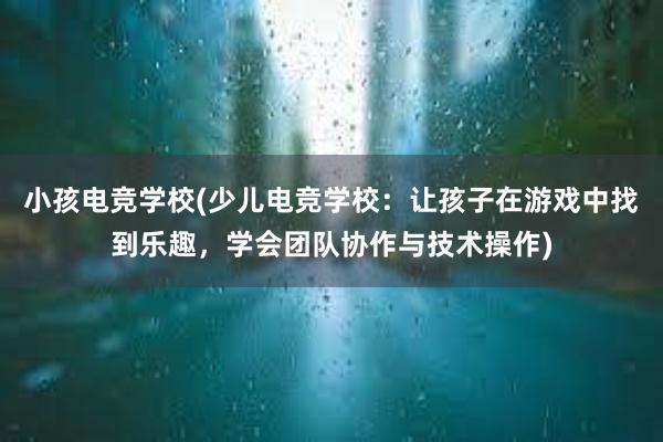 小孩电竞学校(少儿电竞学校：让孩子在游戏中找到乐趣，学会团队协作与技术操作)