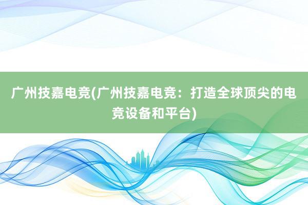 广州技嘉电竞(广州技嘉电竞：打造全球顶尖的电竞设备和平台)