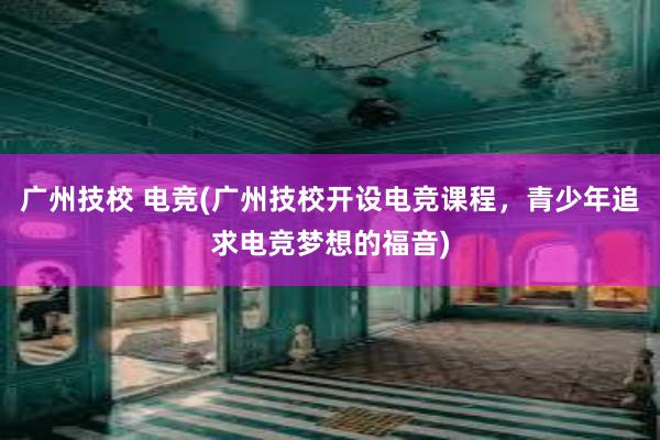 广州技校 电竞(广州技校开设电竞课程，青少年追求电竞梦想的福音)