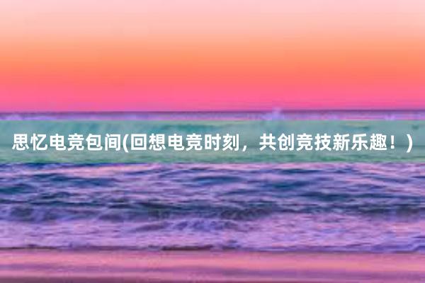 思忆电竞包间(回想电竞时刻，共创竞技新乐趣！)