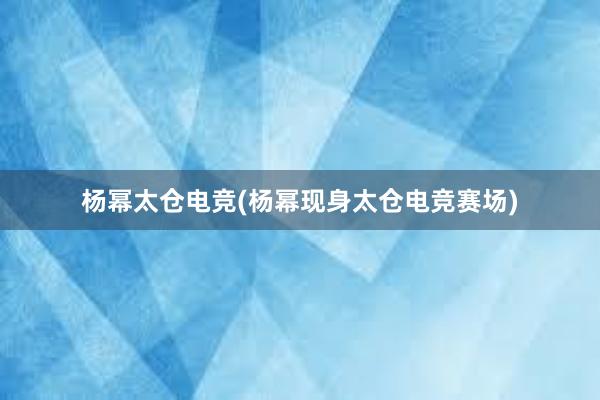 杨幂太仓电竞(杨幂现身太仓电竞赛场)