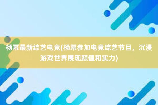 杨幂最新综艺电竞(杨幂参加电竞综艺节目，沉浸游戏世界展现颜值和实力)