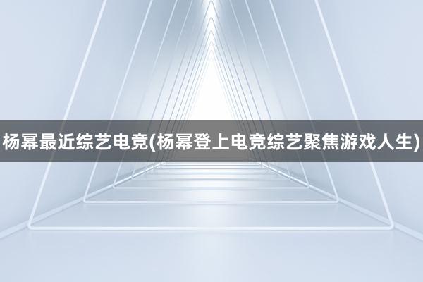 杨幂最近综艺电竞(杨幂登上电竞综艺聚焦游戏人生)