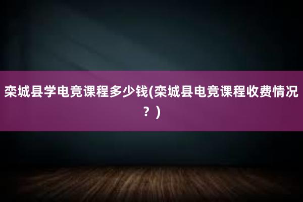 栾城县学电竞课程多少钱(栾城县电竞课程收费情况？)