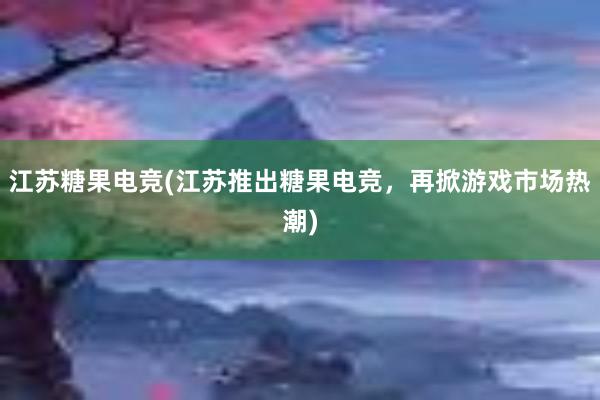 江苏糖果电竞(江苏推出糖果电竞，再掀游戏市场热潮)