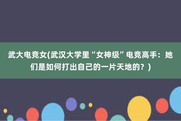 武大电竞女(武汉大学里“女神级”电竞高手：她们是如何打出自己的一片天地的？)