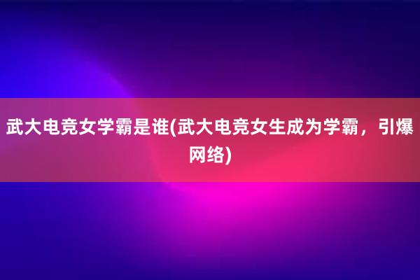 武大电竞女学霸是谁(武大电竞女生成为学霸，引爆网络)