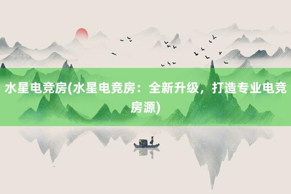 水星电竞房(水星电竞房：全新升级，打造专业电竞房源)