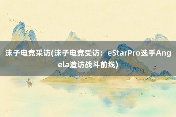 沫子电竞采访(沫子电竞受访：eStarPro选手Angela造访战斗前线)