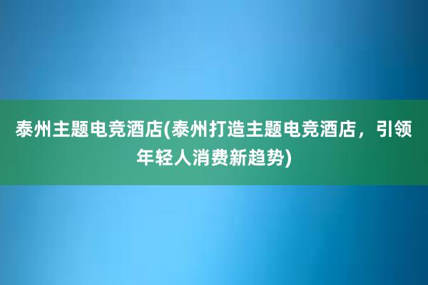 泰州主题电竞酒店(泰州打造主题电竞酒店，引领年轻人消费新趋势)