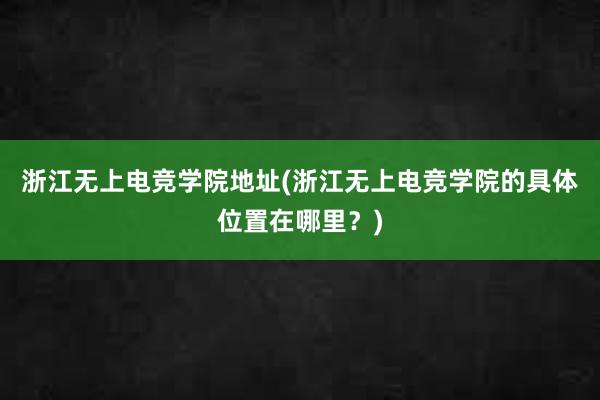 浙江无上电竞学院地址(浙江无上电竞学院的具体位置在哪里？)