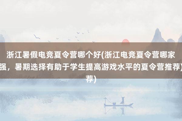 浙江暑假电竞夏令营哪个好(浙江电竞夏令营哪家强，暑期选择有助于学生提高游戏水平的夏令营推荐)