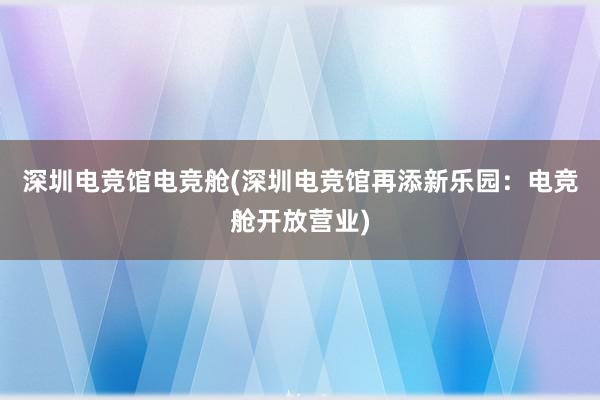 深圳电竞馆电竞舱(深圳电竞馆再添新乐园：电竞舱开放营业)