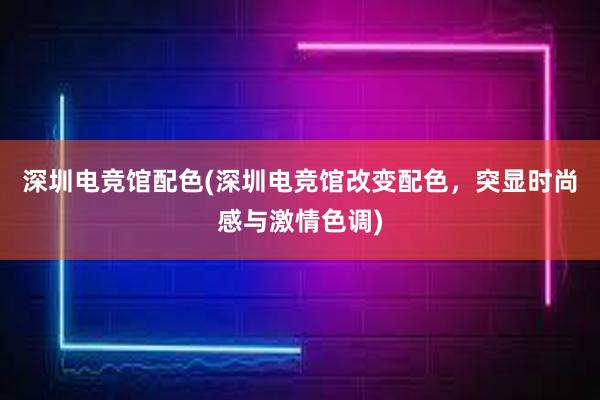 深圳电竞馆配色(深圳电竞馆改变配色，突显时尚感与激情色调)