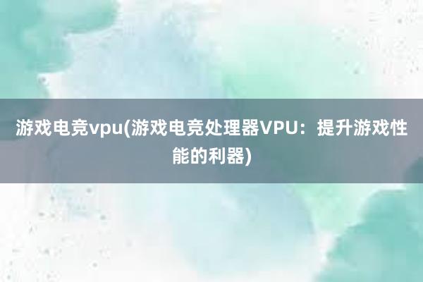 游戏电竞vpu(游戏电竞处理器VPU：提升游戏性能的利器)