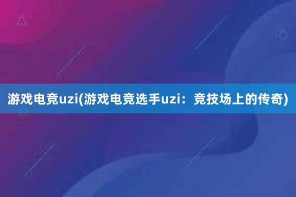 游戏电竞uzi(游戏电竞选手uzi：竞技场上的传奇)