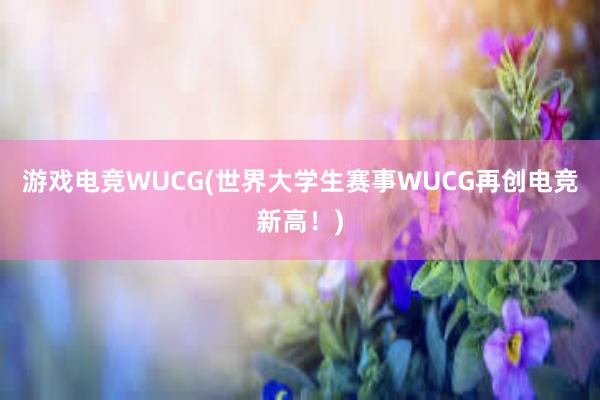 游戏电竞WUCG(世界大学生赛事WUCG再创电竞新高！)