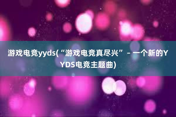 游戏电竞yyds(“游戏电竞真尽兴” – 一个新的YYDS电竞主题曲)