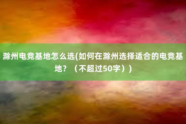 滁州电竞基地怎么选(如何在滁州选择适合的电竞基地？（不超过50字）)