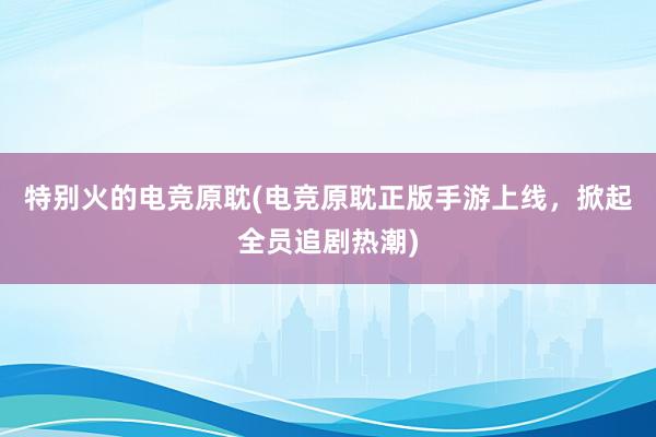 特别火的电竞原耽(电竞原耽正版手游上线，掀起全员追剧热潮)