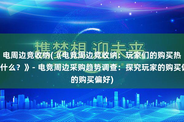 电周边竞收纳(《电竞周边竞收纳：玩家们的购买热点是什么？》- 电竞周边采购趋势调查：探究玩家的购买偏好)