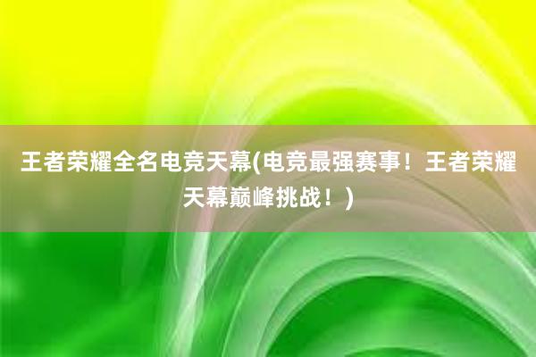 王者荣耀全名电竞天幕(电竞最强赛事！王者荣耀天幕巅峰挑战！)