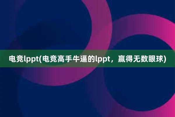 电竞lppt(电竞高手牛逼的lppt，赢得无数眼球)