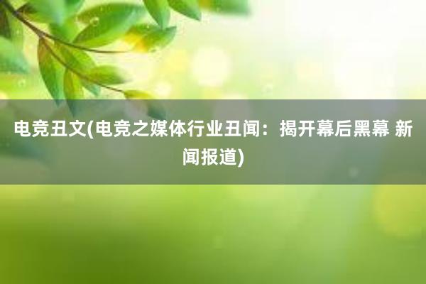 电竞丑文(电竞之媒体行业丑闻：揭开幕后黑幕 新闻报道)