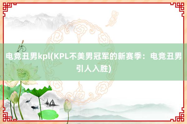 电竞丑男kpl(KPL不美男冠军的新赛季：电竞丑男引人入胜)