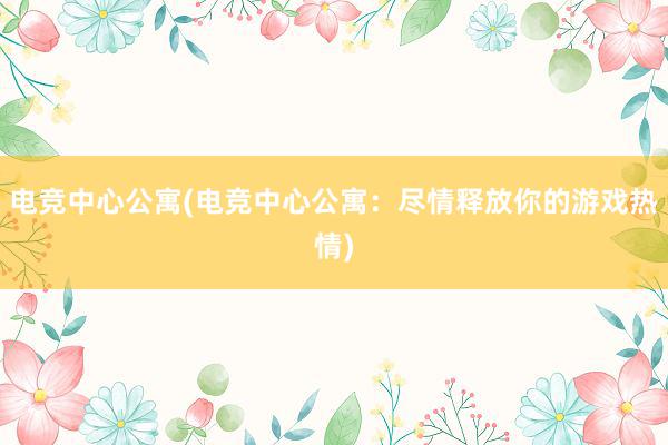 电竞中心公寓(电竞中心公寓：尽情释放你的游戏热情)