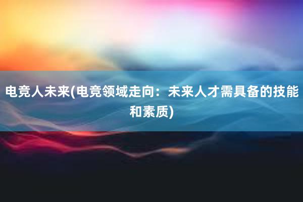 电竞人未来(电竞领域走向：未来人才需具备的技能和素质)