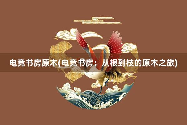 电竞书房原木(电竞书房：从根到枝的原木之旅)