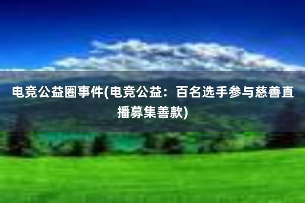 电竞公益圈事件(电竞公益：百名选手参与慈善直播募集善款)