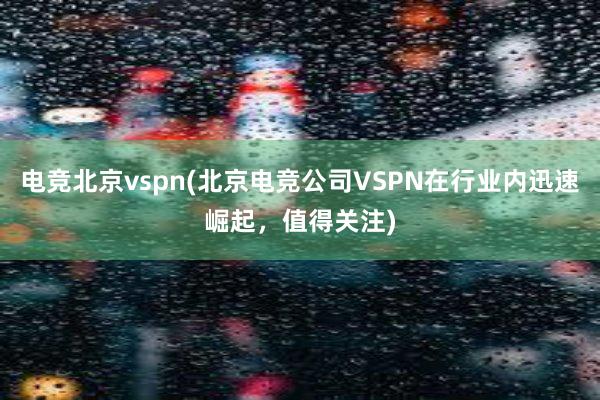 电竞北京vspn(北京电竞公司VSPN在行业内迅速崛起，值得关注)